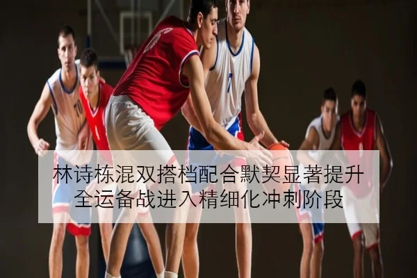 林诗栋混双搭档配合默契显著提升 全运备战进入精细化冲刺阶段