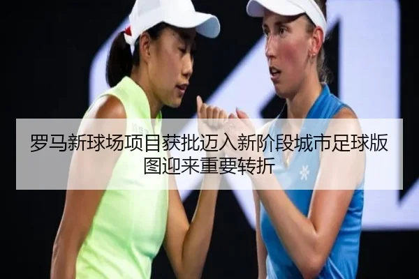 罗马新球场项目获批迈入新阶段城市足球版图迎来重要转折